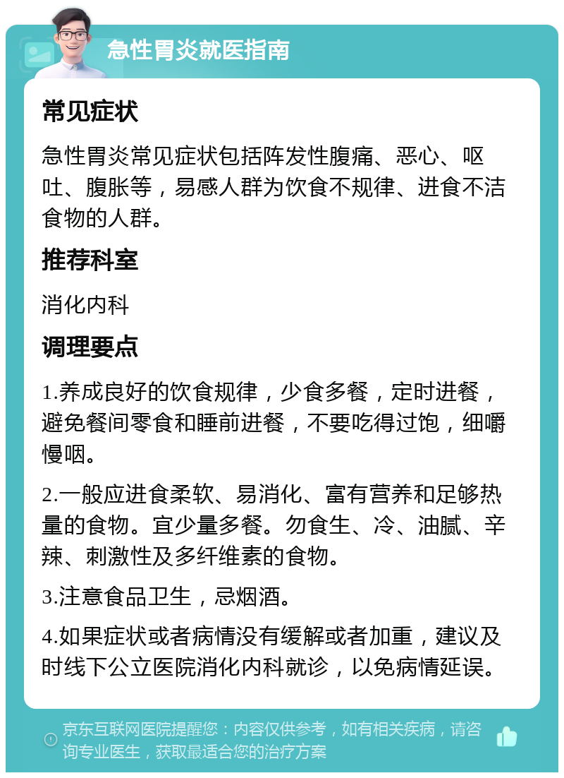 急性胃炎就医指南 常见症状 急性胃炎常见症状包括阵发性腹痛、恶心、呕吐、腹胀等，易感人群为饮食不规律、进食不洁食物的人群。 推荐科室 消化内科 调理要点 1.养成良好的饮食规律，少食多餐，定时进餐，避免餐间零食和睡前进餐，不要吃得过饱，细嚼慢咽。 2.一般应进食柔软、易消化、富有营养和足够热量的食物。宜少量多餐。勿食生、冷、油腻、辛辣、刺激性及多纤维素的食物。 3.注意食品卫生，忌烟酒。 4.如果症状或者病情没有缓解或者加重，建议及时线下公立医院消化内科就诊，以免病情延误。