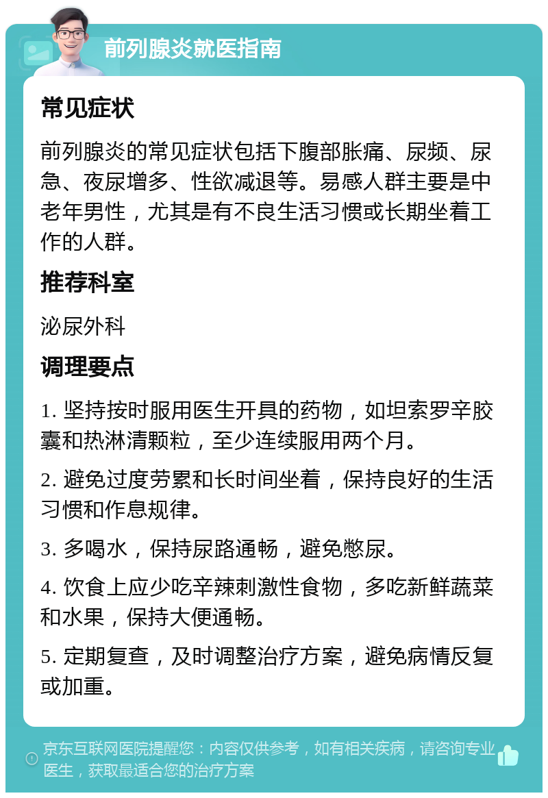 前列腺炎就医指南 常见症状 前列腺炎的常见症状包括下腹部胀痛、尿频、尿急、夜尿增多、性欲减退等。易感人群主要是中老年男性，尤其是有不良生活习惯或长期坐着工作的人群。 推荐科室 泌尿外科 调理要点 1. 坚持按时服用医生开具的药物，如坦索罗辛胶囊和热淋清颗粒，至少连续服用两个月。 2. 避免过度劳累和长时间坐着，保持良好的生活习惯和作息规律。 3. 多喝水，保持尿路通畅，避免憋尿。 4. 饮食上应少吃辛辣刺激性食物，多吃新鲜蔬菜和水果，保持大便通畅。 5. 定期复查，及时调整治疗方案，避免病情反复或加重。