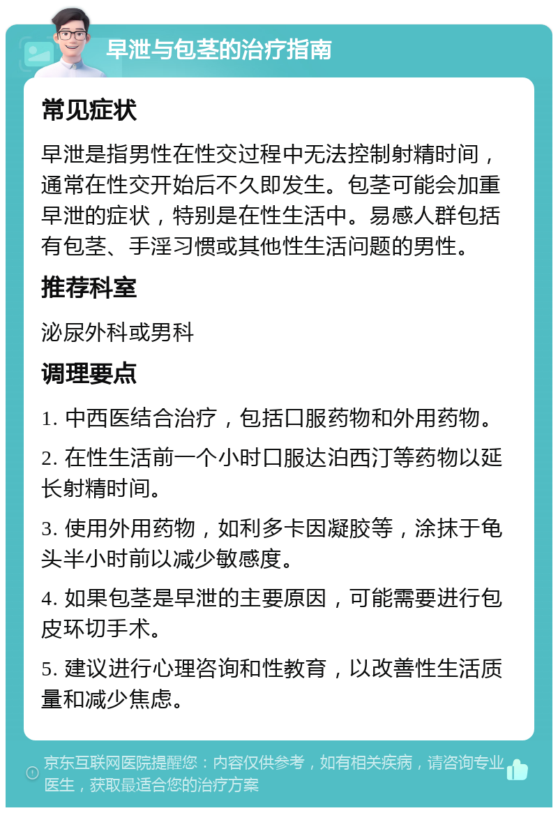 早泄与包茎的治疗指南 常见症状 早泄是指男性在性交过程中无法控制射精时间，通常在性交开始后不久即发生。包茎可能会加重早泄的症状，特别是在性生活中。易感人群包括有包茎、手淫习惯或其他性生活问题的男性。 推荐科室 泌尿外科或男科 调理要点 1. 中西医结合治疗，包括口服药物和外用药物。 2. 在性生活前一个小时口服达泊西汀等药物以延长射精时间。 3. 使用外用药物，如利多卡因凝胶等，涂抹于龟头半小时前以减少敏感度。 4. 如果包茎是早泄的主要原因，可能需要进行包皮环切手术。 5. 建议进行心理咨询和性教育，以改善性生活质量和减少焦虑。