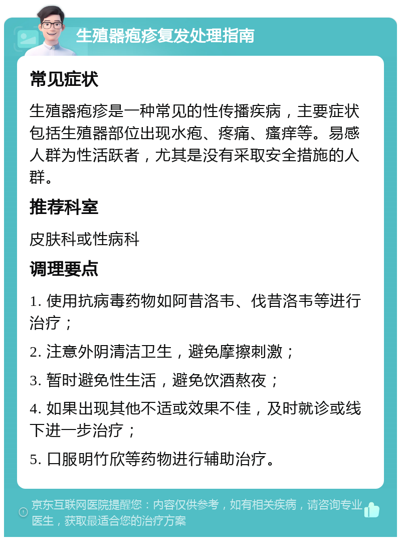 生殖器疱疹复发处理指南 常见症状 生殖器疱疹是一种常见的性传播疾病，主要症状包括生殖器部位出现水疱、疼痛、瘙痒等。易感人群为性活跃者，尤其是没有采取安全措施的人群。 推荐科室 皮肤科或性病科 调理要点 1. 使用抗病毒药物如阿昔洛韦、伐昔洛韦等进行治疗； 2. 注意外阴清洁卫生，避免摩擦刺激； 3. 暂时避免性生活，避免饮酒熬夜； 4. 如果出现其他不适或效果不佳，及时就诊或线下进一步治疗； 5. 口服明竹欣等药物进行辅助治疗。