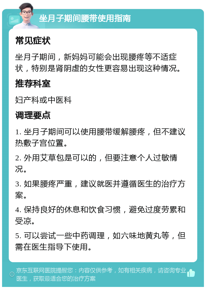 坐月子期间腰带使用指南 常见症状 坐月子期间，新妈妈可能会出现腰疼等不适症状，特别是肾阴虚的女性更容易出现这种情况。 推荐科室 妇产科或中医科 调理要点 1. 坐月子期间可以使用腰带缓解腰疼，但不建议热敷子宫位置。 2. 外用艾草包是可以的，但要注意个人过敏情况。 3. 如果腰疼严重，建议就医并遵循医生的治疗方案。 4. 保持良好的休息和饮食习惯，避免过度劳累和受凉。 5. 可以尝试一些中药调理，如六味地黄丸等，但需在医生指导下使用。