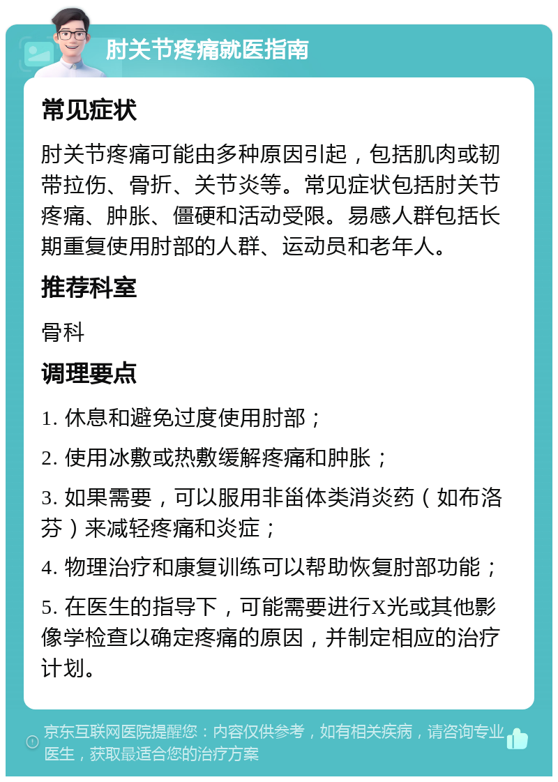 肘关节疼痛就医指南 常见症状 肘关节疼痛可能由多种原因引起，包括肌肉或韧带拉伤、骨折、关节炎等。常见症状包括肘关节疼痛、肿胀、僵硬和活动受限。易感人群包括长期重复使用肘部的人群、运动员和老年人。 推荐科室 骨科 调理要点 1. 休息和避免过度使用肘部； 2. 使用冰敷或热敷缓解疼痛和肿胀； 3. 如果需要，可以服用非甾体类消炎药（如布洛芬）来减轻疼痛和炎症； 4. 物理治疗和康复训练可以帮助恢复肘部功能； 5. 在医生的指导下，可能需要进行X光或其他影像学检查以确定疼痛的原因，并制定相应的治疗计划。