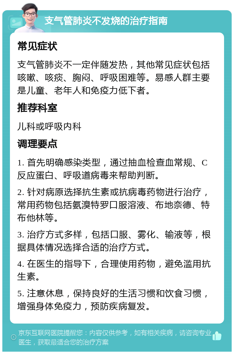 支气管肺炎不发烧的治疗指南 常见症状 支气管肺炎不一定伴随发热，其他常见症状包括咳嗽、咳痰、胸闷、呼吸困难等。易感人群主要是儿童、老年人和免疫力低下者。 推荐科室 儿科或呼吸内科 调理要点 1. 首先明确感染类型，通过抽血检查血常规、C反应蛋白、呼吸道病毒来帮助判断。 2. 针对病原选择抗生素或抗病毒药物进行治疗，常用药物包括氨溴特罗口服溶液、布地奈德、特布他林等。 3. 治疗方式多样，包括口服、雾化、输液等，根据具体情况选择合适的治疗方式。 4. 在医生的指导下，合理使用药物，避免滥用抗生素。 5. 注意休息，保持良好的生活习惯和饮食习惯，增强身体免疫力，预防疾病复发。