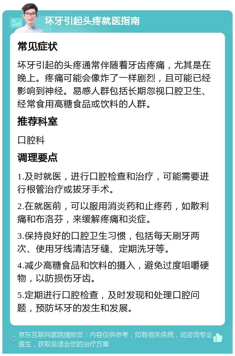 坏牙引起头疼就医指南 常见症状 坏牙引起的头疼通常伴随着牙齿疼痛，尤其是在晚上。疼痛可能会像炸了一样剧烈，且可能已经影响到神经。易感人群包括长期忽视口腔卫生、经常食用高糖食品或饮料的人群。 推荐科室 口腔科 调理要点 1.及时就医，进行口腔检查和治疗，可能需要进行根管治疗或拔牙手术。 2.在就医前，可以服用消炎药和止疼药，如散利痛和布洛芬，来缓解疼痛和炎症。 3.保持良好的口腔卫生习惯，包括每天刷牙两次、使用牙线清洁牙缝、定期洗牙等。 4.减少高糖食品和饮料的摄入，避免过度咀嚼硬物，以防损伤牙齿。 5.定期进行口腔检查，及时发现和处理口腔问题，预防坏牙的发生和发展。