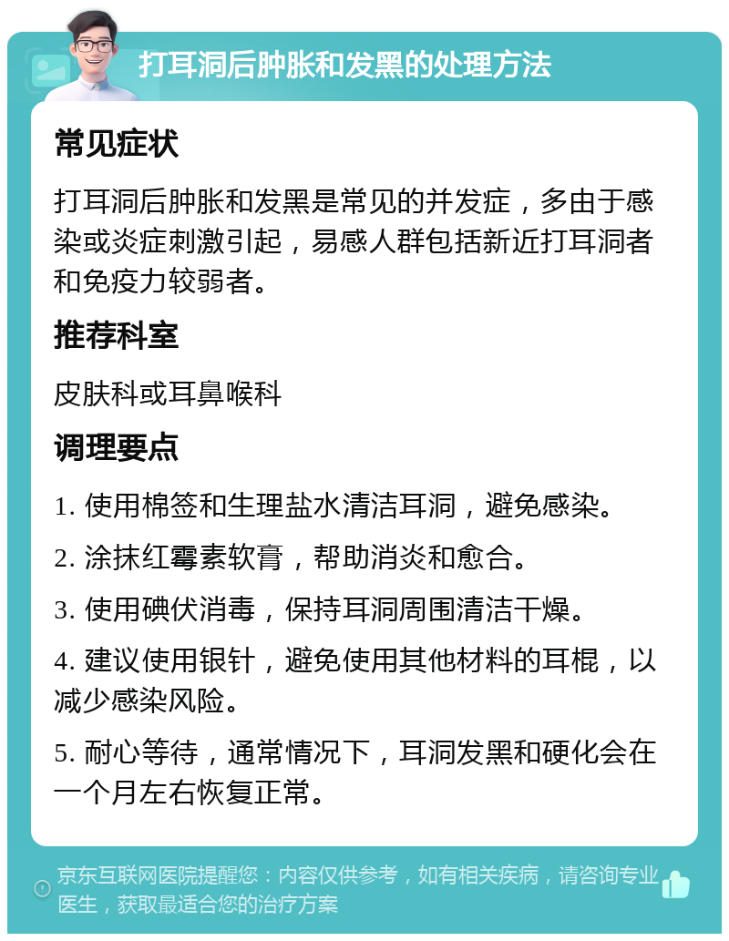 打耳洞后肿胀和发黑的处理方法 常见症状 打耳洞后肿胀和发黑是常见的并发症，多由于感染或炎症刺激引起，易感人群包括新近打耳洞者和免疫力较弱者。 推荐科室 皮肤科或耳鼻喉科 调理要点 1. 使用棉签和生理盐水清洁耳洞，避免感染。 2. 涂抹红霉素软膏，帮助消炎和愈合。 3. 使用碘伏消毒，保持耳洞周围清洁干燥。 4. 建议使用银针，避免使用其他材料的耳棍，以减少感染风险。 5. 耐心等待，通常情况下，耳洞发黑和硬化会在一个月左右恢复正常。