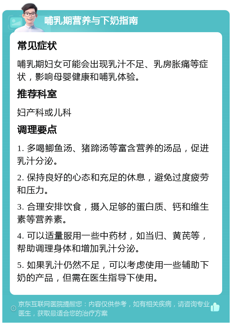 哺乳期营养与下奶指南 常见症状 哺乳期妇女可能会出现乳汁不足、乳房胀痛等症状，影响母婴健康和哺乳体验。 推荐科室 妇产科或儿科 调理要点 1. 多喝鲫鱼汤、猪蹄汤等富含营养的汤品，促进乳汁分泌。 2. 保持良好的心态和充足的休息，避免过度疲劳和压力。 3. 合理安排饮食，摄入足够的蛋白质、钙和维生素等营养素。 4. 可以适量服用一些中药材，如当归、黄芪等，帮助调理身体和增加乳汁分泌。 5. 如果乳汁仍然不足，可以考虑使用一些辅助下奶的产品，但需在医生指导下使用。