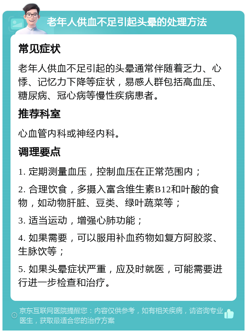 老年人供血不足引起头晕的处理方法 常见症状 老年人供血不足引起的头晕通常伴随着乏力、心悸、记忆力下降等症状，易感人群包括高血压、糖尿病、冠心病等慢性疾病患者。 推荐科室 心血管内科或神经内科。 调理要点 1. 定期测量血压，控制血压在正常范围内； 2. 合理饮食，多摄入富含维生素B12和叶酸的食物，如动物肝脏、豆类、绿叶蔬菜等； 3. 适当运动，增强心肺功能； 4. 如果需要，可以服用补血药物如复方阿胶浆、生脉饮等； 5. 如果头晕症状严重，应及时就医，可能需要进行进一步检查和治疗。