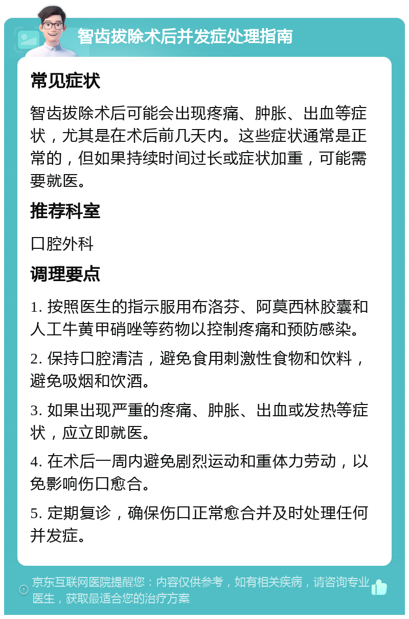 智齿拔除术后并发症处理指南 常见症状 智齿拔除术后可能会出现疼痛、肿胀、出血等症状，尤其是在术后前几天内。这些症状通常是正常的，但如果持续时间过长或症状加重，可能需要就医。 推荐科室 口腔外科 调理要点 1. 按照医生的指示服用布洛芬、阿莫西林胶囊和人工牛黄甲硝唑等药物以控制疼痛和预防感染。 2. 保持口腔清洁，避免食用刺激性食物和饮料，避免吸烟和饮酒。 3. 如果出现严重的疼痛、肿胀、出血或发热等症状，应立即就医。 4. 在术后一周内避免剧烈运动和重体力劳动，以免影响伤口愈合。 5. 定期复诊，确保伤口正常愈合并及时处理任何并发症。