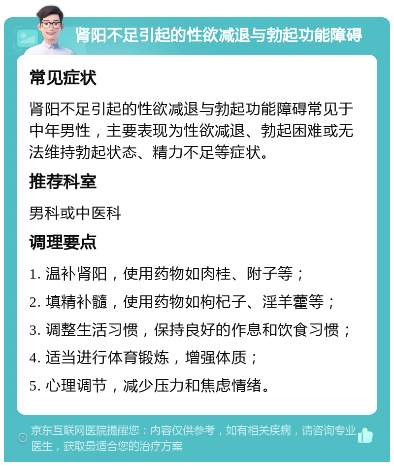 肾阳不足引起的性欲减退与勃起功能障碍 常见症状 肾阳不足引起的性欲减退与勃起功能障碍常见于中年男性，主要表现为性欲减退、勃起困难或无法维持勃起状态、精力不足等症状。 推荐科室 男科或中医科 调理要点 1. 温补肾阳，使用药物如肉桂、附子等； 2. 填精补髓，使用药物如枸杞子、淫羊藿等； 3. 调整生活习惯，保持良好的作息和饮食习惯； 4. 适当进行体育锻炼，增强体质； 5. 心理调节，减少压力和焦虑情绪。