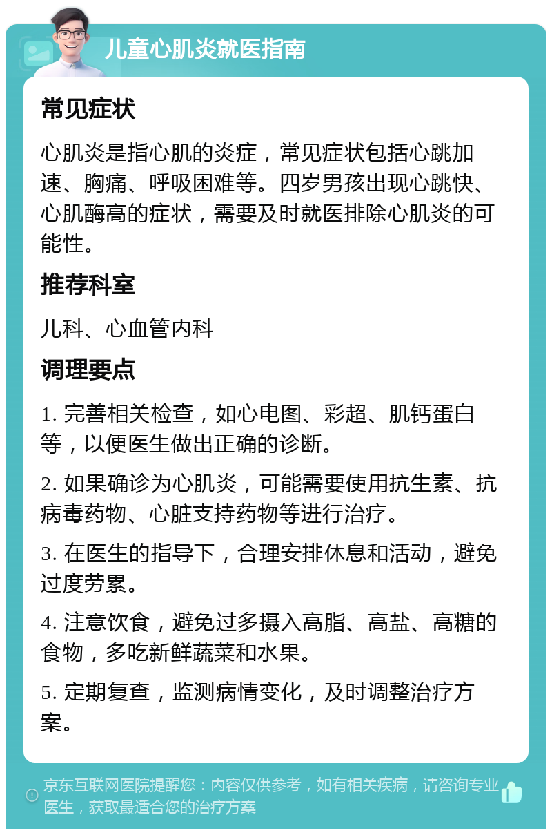 儿童心肌炎就医指南 常见症状 心肌炎是指心肌的炎症，常见症状包括心跳加速、胸痛、呼吸困难等。四岁男孩出现心跳快、心肌酶高的症状，需要及时就医排除心肌炎的可能性。 推荐科室 儿科、心血管内科 调理要点 1. 完善相关检查，如心电图、彩超、肌钙蛋白等，以便医生做出正确的诊断。 2. 如果确诊为心肌炎，可能需要使用抗生素、抗病毒药物、心脏支持药物等进行治疗。 3. 在医生的指导下，合理安排休息和活动，避免过度劳累。 4. 注意饮食，避免过多摄入高脂、高盐、高糖的食物，多吃新鲜蔬菜和水果。 5. 定期复查，监测病情变化，及时调整治疗方案。