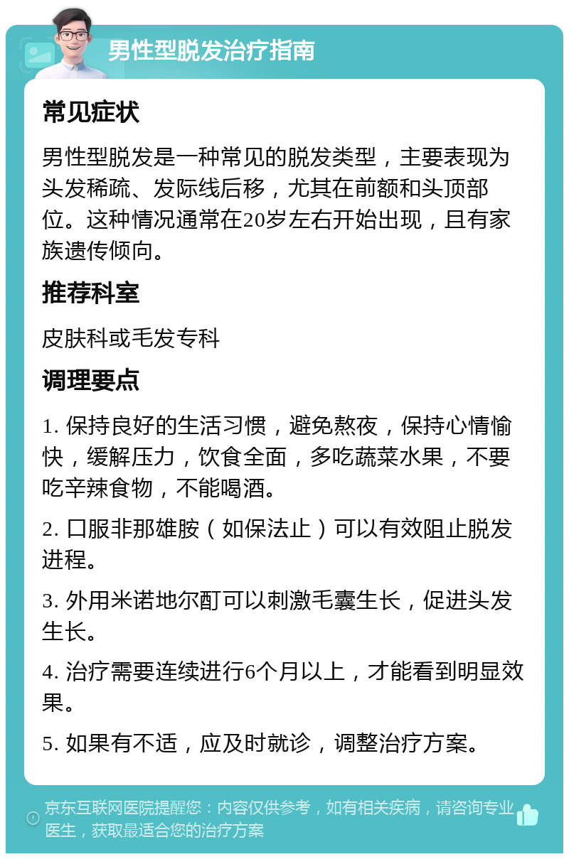 男性型脱发治疗指南 常见症状 男性型脱发是一种常见的脱发类型，主要表现为头发稀疏、发际线后移，尤其在前额和头顶部位。这种情况通常在20岁左右开始出现，且有家族遗传倾向。 推荐科室 皮肤科或毛发专科 调理要点 1. 保持良好的生活习惯，避免熬夜，保持心情愉快，缓解压力，饮食全面，多吃蔬菜水果，不要吃辛辣食物，不能喝酒。 2. 口服非那雄胺（如保法止）可以有效阻止脱发进程。 3. 外用米诺地尔酊可以刺激毛囊生长，促进头发生长。 4. 治疗需要连续进行6个月以上，才能看到明显效果。 5. 如果有不适，应及时就诊，调整治疗方案。
