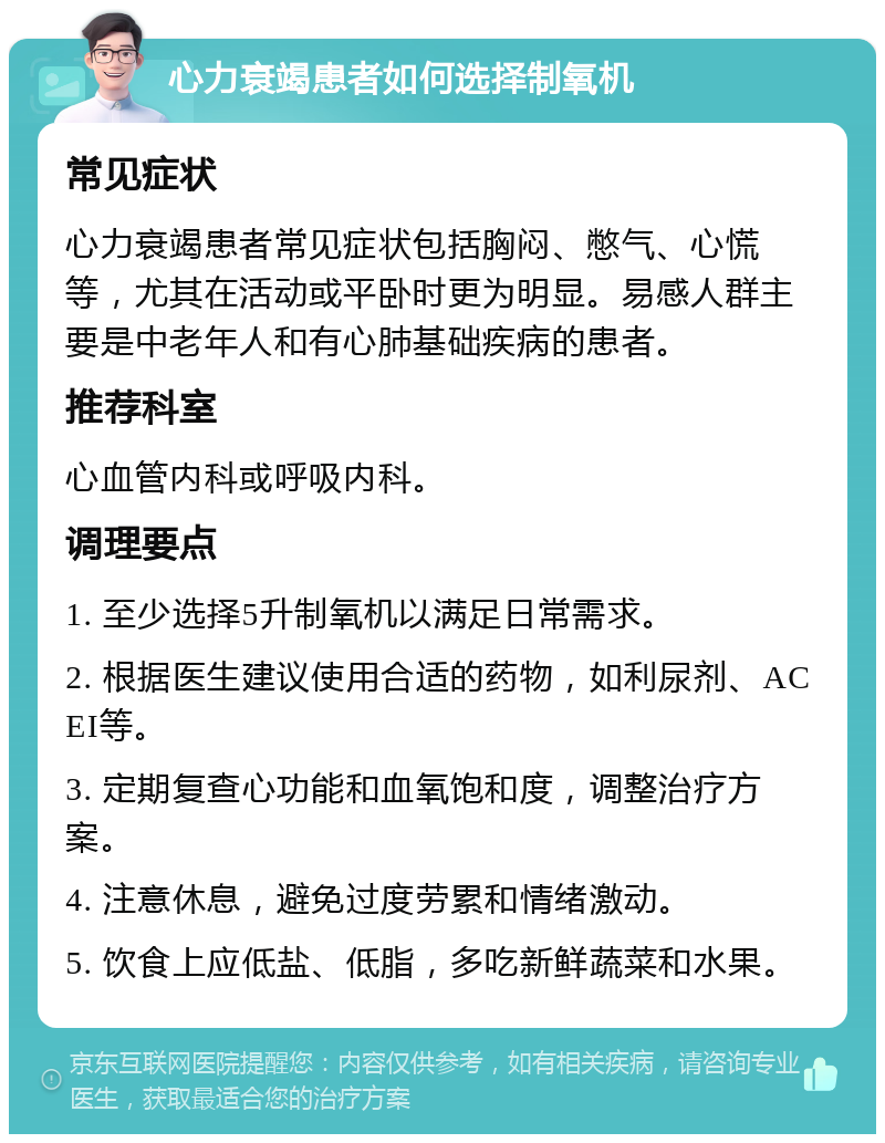 心力衰竭患者如何选择制氧机 常见症状 心力衰竭患者常见症状包括胸闷、憋气、心慌等，尤其在活动或平卧时更为明显。易感人群主要是中老年人和有心肺基础疾病的患者。 推荐科室 心血管内科或呼吸内科。 调理要点 1. 至少选择5升制氧机以满足日常需求。 2. 根据医生建议使用合适的药物，如利尿剂、ACEI等。 3. 定期复查心功能和血氧饱和度，调整治疗方案。 4. 注意休息，避免过度劳累和情绪激动。 5. 饮食上应低盐、低脂，多吃新鲜蔬菜和水果。