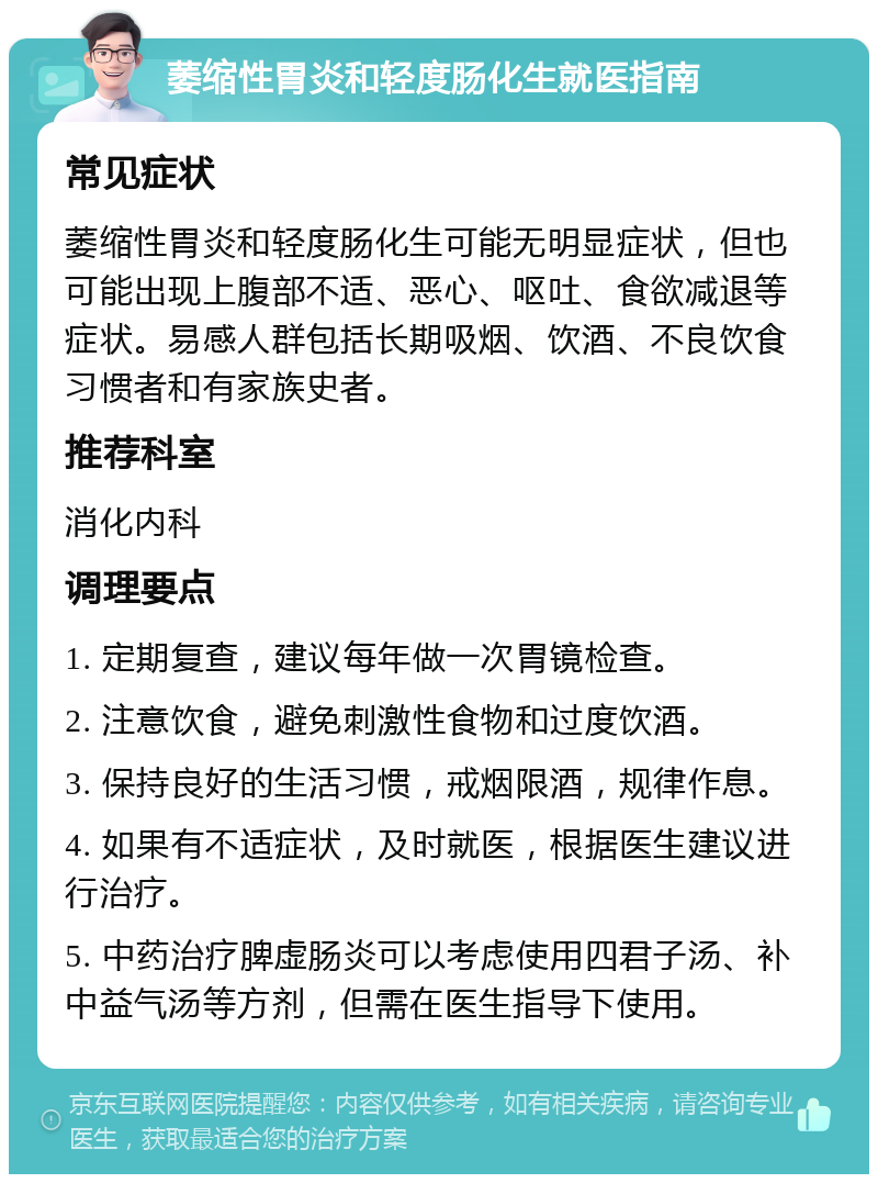 萎缩性胃炎和轻度肠化生就医指南 常见症状 萎缩性胃炎和轻度肠化生可能无明显症状，但也可能出现上腹部不适、恶心、呕吐、食欲减退等症状。易感人群包括长期吸烟、饮酒、不良饮食习惯者和有家族史者。 推荐科室 消化内科 调理要点 1. 定期复查，建议每年做一次胃镜检查。 2. 注意饮食，避免刺激性食物和过度饮酒。 3. 保持良好的生活习惯，戒烟限酒，规律作息。 4. 如果有不适症状，及时就医，根据医生建议进行治疗。 5. 中药治疗脾虚肠炎可以考虑使用四君子汤、补中益气汤等方剂，但需在医生指导下使用。