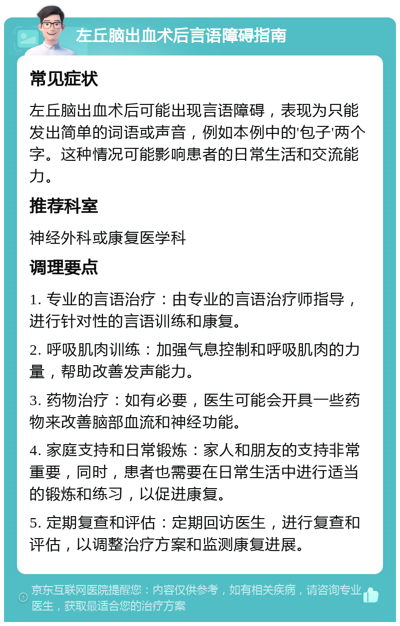 左丘脑出血术后言语障碍指南 常见症状 左丘脑出血术后可能出现言语障碍，表现为只能发出简单的词语或声音，例如本例中的'包子'两个字。这种情况可能影响患者的日常生活和交流能力。 推荐科室 神经外科或康复医学科 调理要点 1. 专业的言语治疗：由专业的言语治疗师指导，进行针对性的言语训练和康复。 2. 呼吸肌肉训练：加强气息控制和呼吸肌肉的力量，帮助改善发声能力。 3. 药物治疗：如有必要，医生可能会开具一些药物来改善脑部血流和神经功能。 4. 家庭支持和日常锻炼：家人和朋友的支持非常重要，同时，患者也需要在日常生活中进行适当的锻炼和练习，以促进康复。 5. 定期复查和评估：定期回访医生，进行复查和评估，以调整治疗方案和监测康复进展。