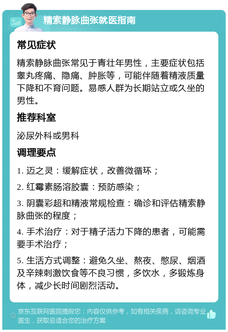 精索静脉曲张就医指南 常见症状 精索静脉曲张常见于青壮年男性，主要症状包括睾丸疼痛、隐痛、肿胀等，可能伴随着精液质量下降和不育问题。易感人群为长期站立或久坐的男性。 推荐科室 泌尿外科或男科 调理要点 1. 迈之灵：缓解症状，改善微循环； 2. 红霉素肠溶胶囊：预防感染； 3. 阴囊彩超和精液常规检查：确诊和评估精索静脉曲张的程度； 4. 手术治疗：对于精子活力下降的患者，可能需要手术治疗； 5. 生活方式调整：避免久坐、熬夜、憋尿、烟酒及辛辣刺激饮食等不良习惯，多饮水，多锻炼身体，减少长时间剧烈活动。