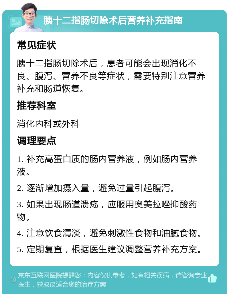 胰十二指肠切除术后营养补充指南 常见症状 胰十二指肠切除术后，患者可能会出现消化不良、腹泻、营养不良等症状，需要特别注意营养补充和肠道恢复。 推荐科室 消化内科或外科 调理要点 1. 补充高蛋白质的肠内营养液，例如肠内营养液。 2. 逐渐增加摄入量，避免过量引起腹泻。 3. 如果出现肠道溃疡，应服用奥美拉唑抑酸药物。 4. 注意饮食清淡，避免刺激性食物和油腻食物。 5. 定期复查，根据医生建议调整营养补充方案。