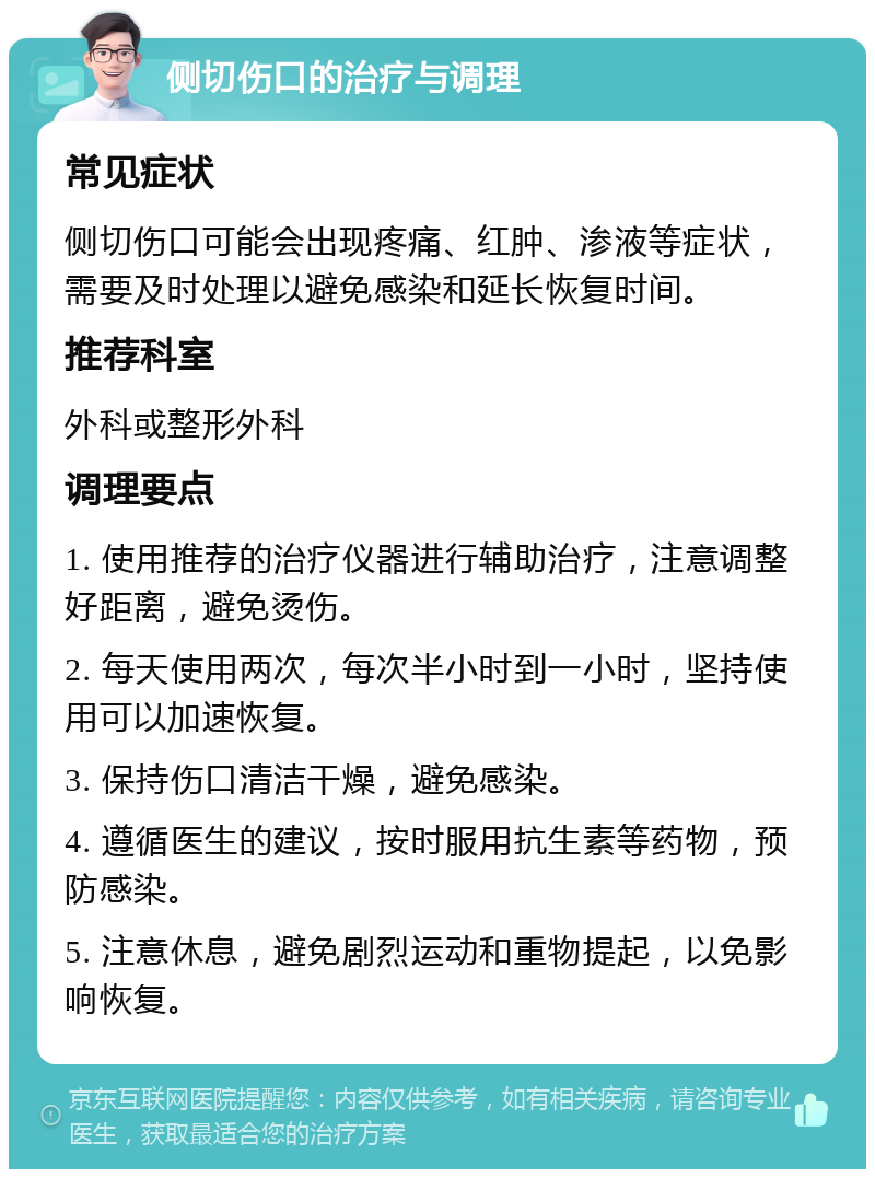 侧切伤口的治疗与调理 常见症状 侧切伤口可能会出现疼痛、红肿、渗液等症状，需要及时处理以避免感染和延长恢复时间。 推荐科室 外科或整形外科 调理要点 1. 使用推荐的治疗仪器进行辅助治疗，注意调整好距离，避免烫伤。 2. 每天使用两次，每次半小时到一小时，坚持使用可以加速恢复。 3. 保持伤口清洁干燥，避免感染。 4. 遵循医生的建议，按时服用抗生素等药物，预防感染。 5. 注意休息，避免剧烈运动和重物提起，以免影响恢复。