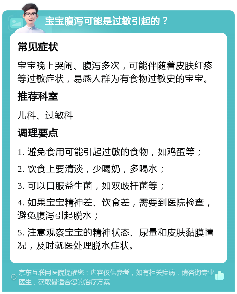 宝宝腹泻可能是过敏引起的？ 常见症状 宝宝晚上哭闹、腹泻多次，可能伴随着皮肤红疹等过敏症状，易感人群为有食物过敏史的宝宝。 推荐科室 儿科、过敏科 调理要点 1. 避免食用可能引起过敏的食物，如鸡蛋等； 2. 饮食上要清淡，少喝奶，多喝水； 3. 可以口服益生菌，如双歧杆菌等； 4. 如果宝宝精神差、饮食差，需要到医院检查，避免腹泻引起脱水； 5. 注意观察宝宝的精神状态、尿量和皮肤黏膜情况，及时就医处理脱水症状。