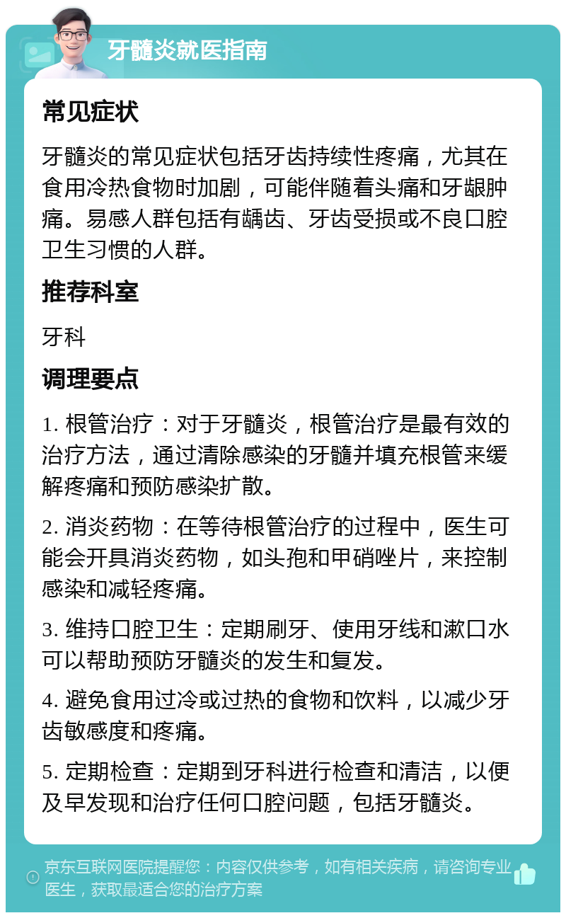 牙髓炎就医指南 常见症状 牙髓炎的常见症状包括牙齿持续性疼痛，尤其在食用冷热食物时加剧，可能伴随着头痛和牙龈肿痛。易感人群包括有龋齿、牙齿受损或不良口腔卫生习惯的人群。 推荐科室 牙科 调理要点 1. 根管治疗：对于牙髓炎，根管治疗是最有效的治疗方法，通过清除感染的牙髓并填充根管来缓解疼痛和预防感染扩散。 2. 消炎药物：在等待根管治疗的过程中，医生可能会开具消炎药物，如头孢和甲硝唑片，来控制感染和减轻疼痛。 3. 维持口腔卫生：定期刷牙、使用牙线和漱口水可以帮助预防牙髓炎的发生和复发。 4. 避免食用过冷或过热的食物和饮料，以减少牙齿敏感度和疼痛。 5. 定期检查：定期到牙科进行检查和清洁，以便及早发现和治疗任何口腔问题，包括牙髓炎。