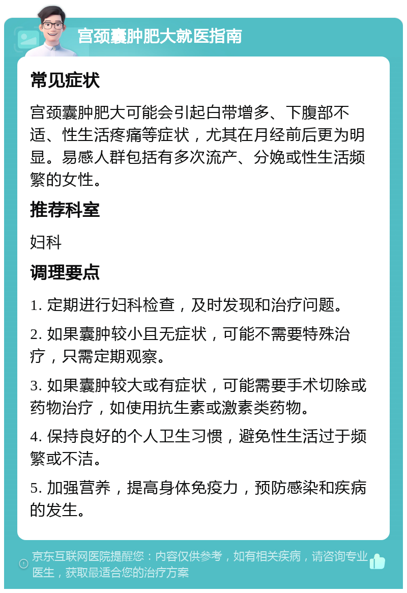 宫颈囊肿肥大就医指南 常见症状 宫颈囊肿肥大可能会引起白带增多、下腹部不适、性生活疼痛等症状，尤其在月经前后更为明显。易感人群包括有多次流产、分娩或性生活频繁的女性。 推荐科室 妇科 调理要点 1. 定期进行妇科检查，及时发现和治疗问题。 2. 如果囊肿较小且无症状，可能不需要特殊治疗，只需定期观察。 3. 如果囊肿较大或有症状，可能需要手术切除或药物治疗，如使用抗生素或激素类药物。 4. 保持良好的个人卫生习惯，避免性生活过于频繁或不洁。 5. 加强营养，提高身体免疫力，预防感染和疾病的发生。