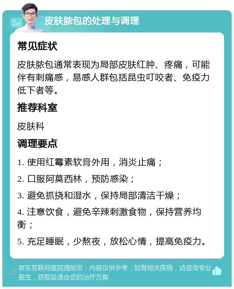 皮肤脓包的处理与调理 常见症状 皮肤脓包通常表现为局部皮肤红肿、疼痛，可能伴有刺痛感，易感人群包括昆虫叮咬者、免疫力低下者等。 推荐科室 皮肤科 调理要点 1. 使用红霉素软膏外用，消炎止痛； 2. 口服阿莫西林，预防感染； 3. 避免抓挠和湿水，保持局部清洁干燥； 4. 注意饮食，避免辛辣刺激食物，保持营养均衡； 5. 充足睡眠，少熬夜，放松心情，提高免疫力。