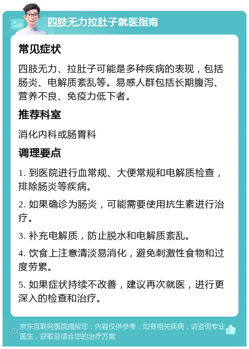 四肢无力拉肚子就医指南 常见症状 四肢无力、拉肚子可能是多种疾病的表现，包括肠炎、电解质紊乱等。易感人群包括长期腹泻、营养不良、免疫力低下者。 推荐科室 消化内科或肠胃科 调理要点 1. 到医院进行血常规、大便常规和电解质检查，排除肠炎等疾病。 2. 如果确诊为肠炎，可能需要使用抗生素进行治疗。 3. 补充电解质，防止脱水和电解质紊乱。 4. 饮食上注意清淡易消化，避免刺激性食物和过度劳累。 5. 如果症状持续不改善，建议再次就医，进行更深入的检查和治疗。