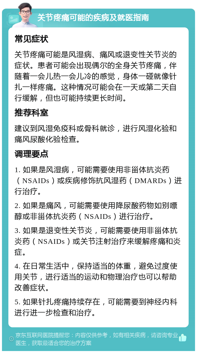 关节疼痛可能的疾病及就医指南 常见症状 关节疼痛可能是风湿病、痛风或退变性关节炎的症状。患者可能会出现偶尔的全身关节疼痛，伴随着一会儿热一会儿冷的感觉，身体一碰就像针扎一样疼痛。这种情况可能会在一天或第二天自行缓解，但也可能持续更长时间。 推荐科室 建议到风湿免疫科或骨科就诊，进行风湿化验和痛风尿酸化验检查。 调理要点 1. 如果是风湿病，可能需要使用非甾体抗炎药（NSAIDs）或疾病修饰抗风湿药（DMARDs）进行治疗。 2. 如果是痛风，可能需要使用降尿酸药物如别嘌醇或非甾体抗炎药（NSAIDs）进行治疗。 3. 如果是退变性关节炎，可能需要使用非甾体抗炎药（NSAIDs）或关节注射治疗来缓解疼痛和炎症。 4. 在日常生活中，保持适当的体重，避免过度使用关节，进行适当的运动和物理治疗也可以帮助改善症状。 5. 如果针扎疼痛持续存在，可能需要到神经内科进行进一步检查和治疗。