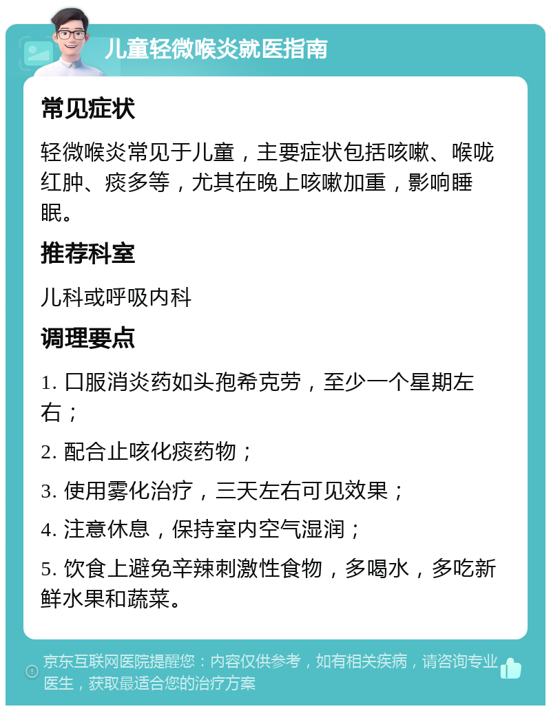 儿童轻微喉炎就医指南 常见症状 轻微喉炎常见于儿童，主要症状包括咳嗽、喉咙红肿、痰多等，尤其在晚上咳嗽加重，影响睡眠。 推荐科室 儿科或呼吸内科 调理要点 1. 口服消炎药如头孢希克劳，至少一个星期左右； 2. 配合止咳化痰药物； 3. 使用雾化治疗，三天左右可见效果； 4. 注意休息，保持室内空气湿润； 5. 饮食上避免辛辣刺激性食物，多喝水，多吃新鲜水果和蔬菜。