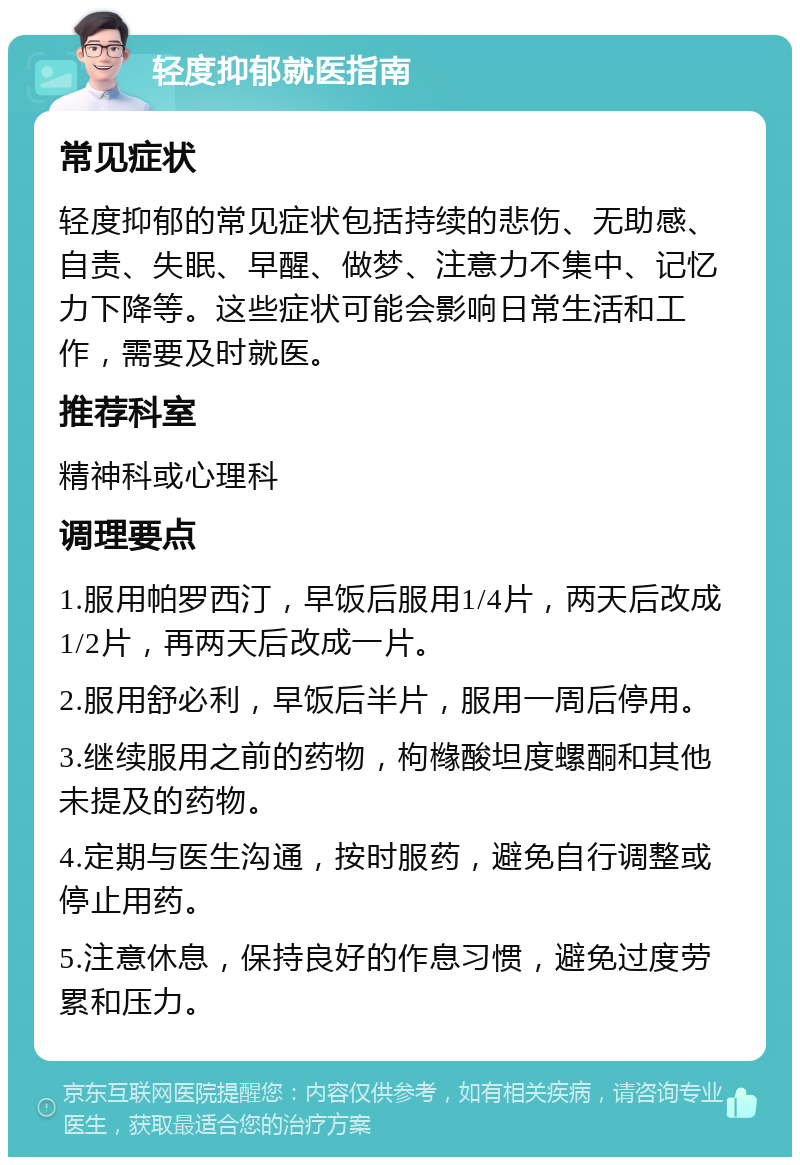 轻度抑郁就医指南 常见症状 轻度抑郁的常见症状包括持续的悲伤、无助感、自责、失眠、早醒、做梦、注意力不集中、记忆力下降等。这些症状可能会影响日常生活和工作，需要及时就医。 推荐科室 精神科或心理科 调理要点 1.服用帕罗西汀，早饭后服用1/4片，两天后改成1/2片，再两天后改成一片。 2.服用舒必利，早饭后半片，服用一周后停用。 3.继续服用之前的药物，枸橼酸坦度螺酮和其他未提及的药物。 4.定期与医生沟通，按时服药，避免自行调整或停止用药。 5.注意休息，保持良好的作息习惯，避免过度劳累和压力。