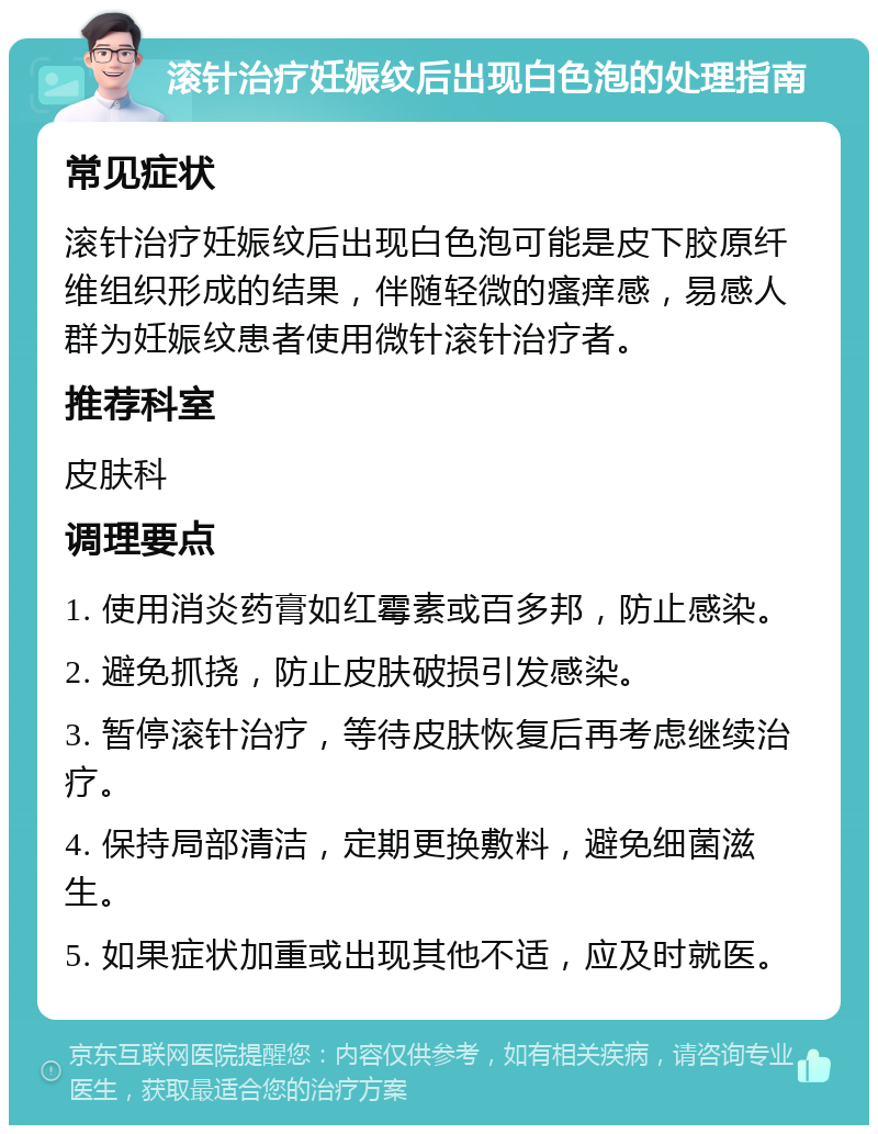 滚针治疗妊娠纹后出现白色泡的处理指南 常见症状 滚针治疗妊娠纹后出现白色泡可能是皮下胶原纤维组织形成的结果，伴随轻微的瘙痒感，易感人群为妊娠纹患者使用微针滚针治疗者。 推荐科室 皮肤科 调理要点 1. 使用消炎药膏如红霉素或百多邦，防止感染。 2. 避免抓挠，防止皮肤破损引发感染。 3. 暂停滚针治疗，等待皮肤恢复后再考虑继续治疗。 4. 保持局部清洁，定期更换敷料，避免细菌滋生。 5. 如果症状加重或出现其他不适，应及时就医。