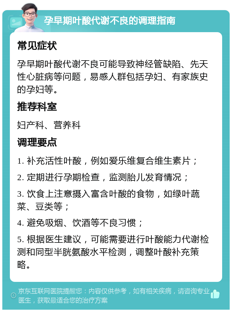 孕早期叶酸代谢不良的调理指南 常见症状 孕早期叶酸代谢不良可能导致神经管缺陷、先天性心脏病等问题，易感人群包括孕妇、有家族史的孕妇等。 推荐科室 妇产科、营养科 调理要点 1. 补充活性叶酸，例如爱乐维复合维生素片； 2. 定期进行孕期检查，监测胎儿发育情况； 3. 饮食上注意摄入富含叶酸的食物，如绿叶蔬菜、豆类等； 4. 避免吸烟、饮酒等不良习惯； 5. 根据医生建议，可能需要进行叶酸能力代谢检测和同型半胱氨酸水平检测，调整叶酸补充策略。