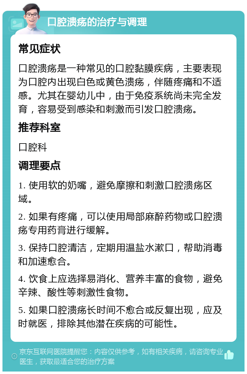 口腔溃疡的治疗与调理 常见症状 口腔溃疡是一种常见的口腔黏膜疾病，主要表现为口腔内出现白色或黄色溃疡，伴随疼痛和不适感。尤其在婴幼儿中，由于免疫系统尚未完全发育，容易受到感染和刺激而引发口腔溃疡。 推荐科室 口腔科 调理要点 1. 使用软的奶嘴，避免摩擦和刺激口腔溃疡区域。 2. 如果有疼痛，可以使用局部麻醉药物或口腔溃疡专用药膏进行缓解。 3. 保持口腔清洁，定期用温盐水漱口，帮助消毒和加速愈合。 4. 饮食上应选择易消化、营养丰富的食物，避免辛辣、酸性等刺激性食物。 5. 如果口腔溃疡长时间不愈合或反复出现，应及时就医，排除其他潜在疾病的可能性。