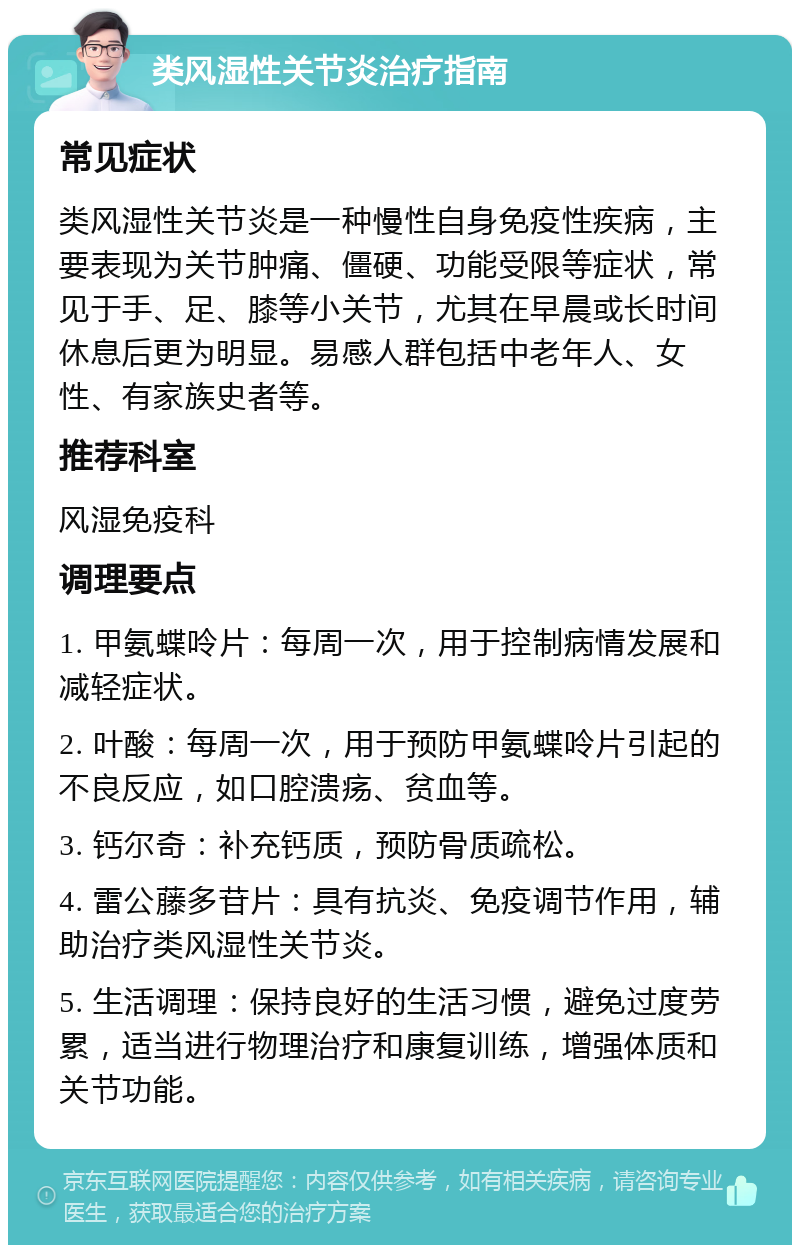 类风湿性关节炎治疗指南 常见症状 类风湿性关节炎是一种慢性自身免疫性疾病，主要表现为关节肿痛、僵硬、功能受限等症状，常见于手、足、膝等小关节，尤其在早晨或长时间休息后更为明显。易感人群包括中老年人、女性、有家族史者等。 推荐科室 风湿免疫科 调理要点 1. 甲氨蝶呤片：每周一次，用于控制病情发展和减轻症状。 2. 叶酸：每周一次，用于预防甲氨蝶呤片引起的不良反应，如口腔溃疡、贫血等。 3. 钙尔奇：补充钙质，预防骨质疏松。 4. 雷公藤多苷片：具有抗炎、免疫调节作用，辅助治疗类风湿性关节炎。 5. 生活调理：保持良好的生活习惯，避免过度劳累，适当进行物理治疗和康复训练，增强体质和关节功能。