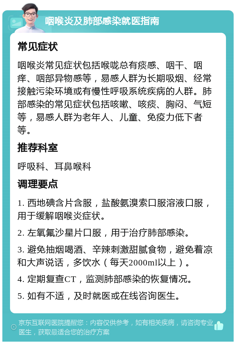 咽喉炎及肺部感染就医指南 常见症状 咽喉炎常见症状包括喉咙总有痰感、咽干、咽痒、咽部异物感等，易感人群为长期吸烟、经常接触污染环境或有慢性呼吸系统疾病的人群。肺部感染的常见症状包括咳嗽、咳痰、胸闷、气短等，易感人群为老年人、儿童、免疫力低下者等。 推荐科室 呼吸科、耳鼻喉科 调理要点 1. 西地碘含片含服，盐酸氨溴索口服溶液口服，用于缓解咽喉炎症状。 2. 左氧氟沙星片口服，用于治疗肺部感染。 3. 避免抽烟喝酒、辛辣刺激甜腻食物，避免着凉和大声说话，多饮水（每天2000ml以上）。 4. 定期复查CT，监测肺部感染的恢复情况。 5. 如有不适，及时就医或在线咨询医生。