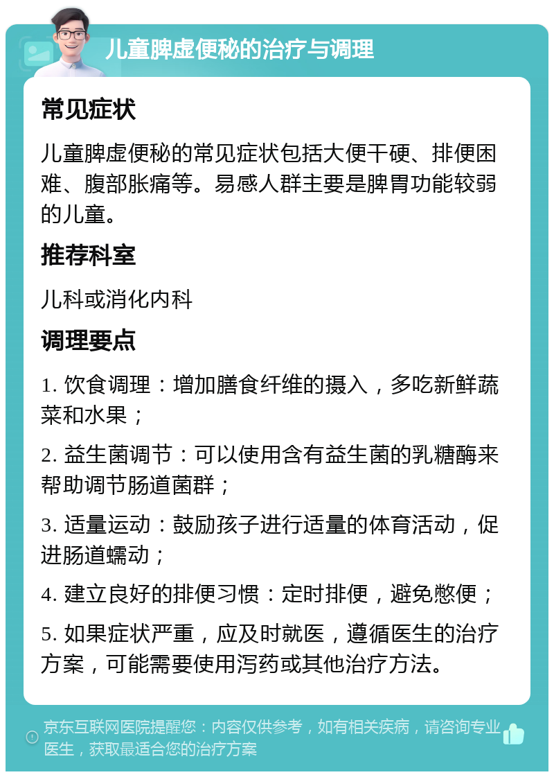 儿童脾虚便秘的治疗与调理 常见症状 儿童脾虚便秘的常见症状包括大便干硬、排便困难、腹部胀痛等。易感人群主要是脾胃功能较弱的儿童。 推荐科室 儿科或消化内科 调理要点 1. 饮食调理：增加膳食纤维的摄入，多吃新鲜蔬菜和水果； 2. 益生菌调节：可以使用含有益生菌的乳糖酶来帮助调节肠道菌群； 3. 适量运动：鼓励孩子进行适量的体育活动，促进肠道蠕动； 4. 建立良好的排便习惯：定时排便，避免憋便； 5. 如果症状严重，应及时就医，遵循医生的治疗方案，可能需要使用泻药或其他治疗方法。