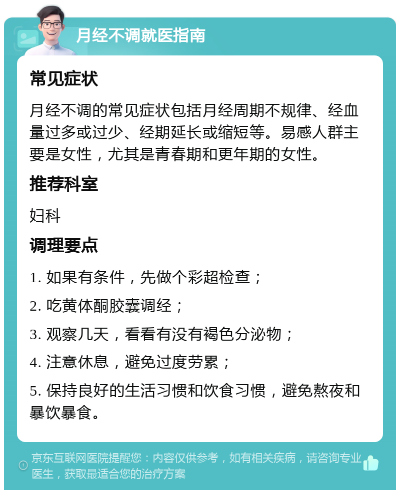 月经不调就医指南 常见症状 月经不调的常见症状包括月经周期不规律、经血量过多或过少、经期延长或缩短等。易感人群主要是女性，尤其是青春期和更年期的女性。 推荐科室 妇科 调理要点 1. 如果有条件，先做个彩超检查； 2. 吃黄体酮胶囊调经； 3. 观察几天，看看有没有褐色分泌物； 4. 注意休息，避免过度劳累； 5. 保持良好的生活习惯和饮食习惯，避免熬夜和暴饮暴食。