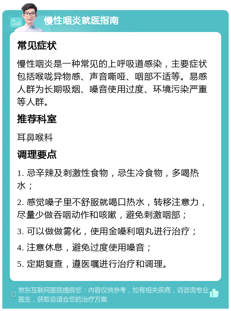 慢性咽炎就医指南 常见症状 慢性咽炎是一种常见的上呼吸道感染，主要症状包括喉咙异物感、声音嘶哑、咽部不适等。易感人群为长期吸烟、嗓音使用过度、环境污染严重等人群。 推荐科室 耳鼻喉科 调理要点 1. 忌辛辣及刺激性食物，忌生冷食物，多喝热水； 2. 感觉嗓子里不舒服就喝口热水，转移注意力，尽量少做吞咽动作和咳嗽，避免刺激咽部； 3. 可以做做雾化，使用金嗓利咽丸进行治疗； 4. 注意休息，避免过度使用嗓音； 5. 定期复查，遵医嘱进行治疗和调理。