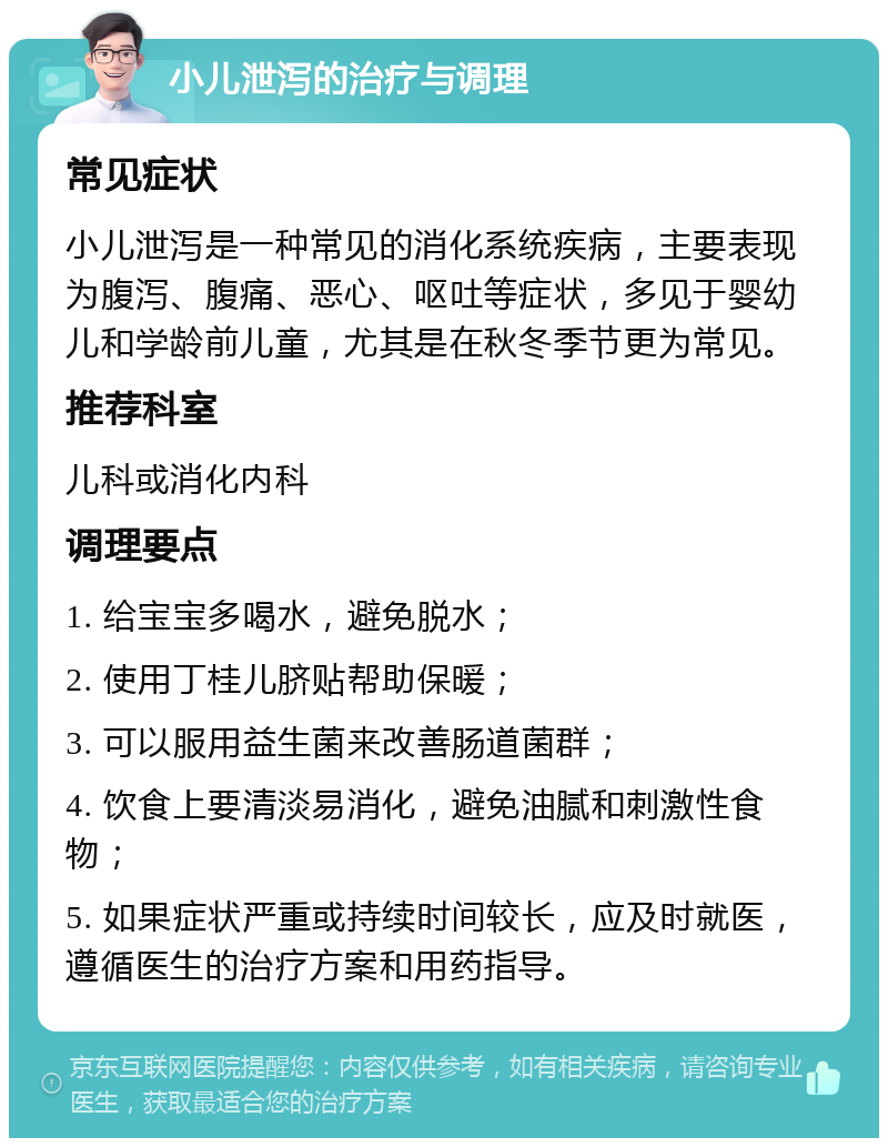 小儿泄泻的治疗与调理 常见症状 小儿泄泻是一种常见的消化系统疾病，主要表现为腹泻、腹痛、恶心、呕吐等症状，多见于婴幼儿和学龄前儿童，尤其是在秋冬季节更为常见。 推荐科室 儿科或消化内科 调理要点 1. 给宝宝多喝水，避免脱水； 2. 使用丁桂儿脐贴帮助保暖； 3. 可以服用益生菌来改善肠道菌群； 4. 饮食上要清淡易消化，避免油腻和刺激性食物； 5. 如果症状严重或持续时间较长，应及时就医，遵循医生的治疗方案和用药指导。