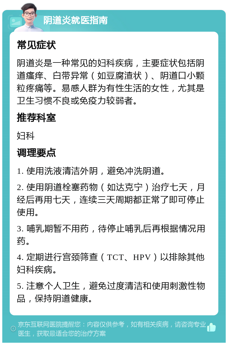 阴道炎就医指南 常见症状 阴道炎是一种常见的妇科疾病，主要症状包括阴道瘙痒、白带异常（如豆腐渣状）、阴道口小颗粒疼痛等。易感人群为有性生活的女性，尤其是卫生习惯不良或免疫力较弱者。 推荐科室 妇科 调理要点 1. 使用洗液清洁外阴，避免冲洗阴道。 2. 使用阴道栓塞药物（如达克宁）治疗七天，月经后再用七天，连续三天周期都正常了即可停止使用。 3. 哺乳期暂不用药，待停止哺乳后再根据情况用药。 4. 定期进行宫颈筛查（TCT、HPV）以排除其他妇科疾病。 5. 注意个人卫生，避免过度清洁和使用刺激性物品，保持阴道健康。