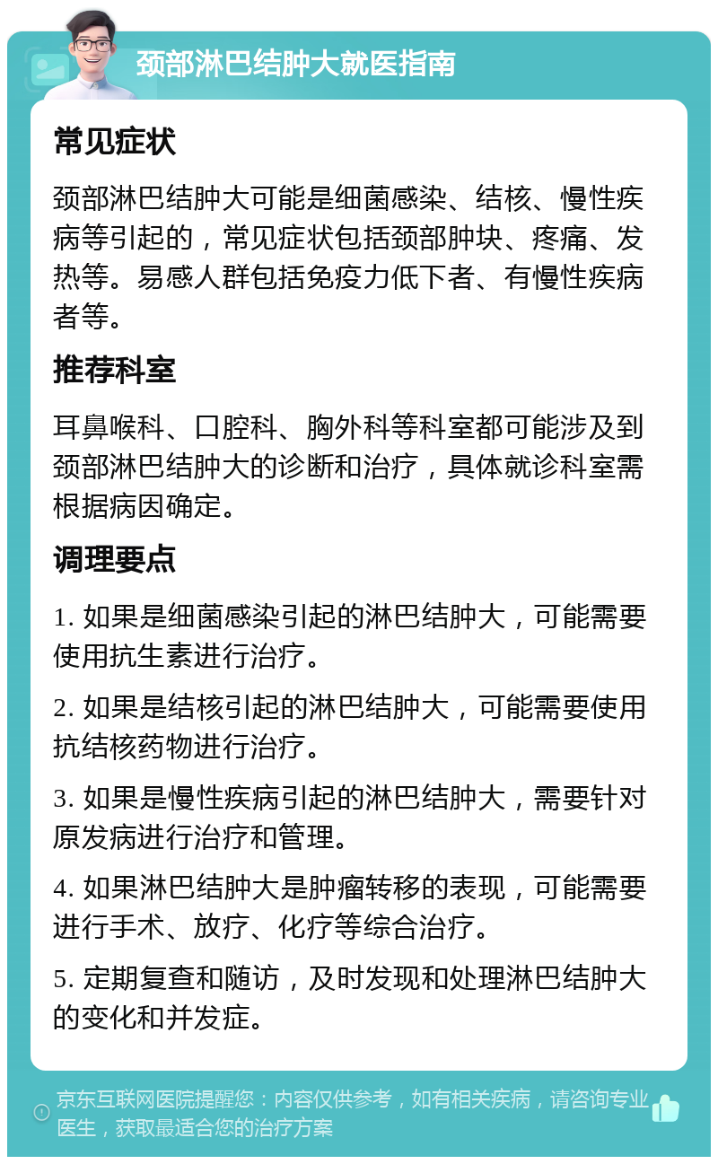 颈部淋巴结肿大就医指南 常见症状 颈部淋巴结肿大可能是细菌感染、结核、慢性疾病等引起的，常见症状包括颈部肿块、疼痛、发热等。易感人群包括免疫力低下者、有慢性疾病者等。 推荐科室 耳鼻喉科、口腔科、胸外科等科室都可能涉及到颈部淋巴结肿大的诊断和治疗，具体就诊科室需根据病因确定。 调理要点 1. 如果是细菌感染引起的淋巴结肿大，可能需要使用抗生素进行治疗。 2. 如果是结核引起的淋巴结肿大，可能需要使用抗结核药物进行治疗。 3. 如果是慢性疾病引起的淋巴结肿大，需要针对原发病进行治疗和管理。 4. 如果淋巴结肿大是肿瘤转移的表现，可能需要进行手术、放疗、化疗等综合治疗。 5. 定期复查和随访，及时发现和处理淋巴结肿大的变化和并发症。