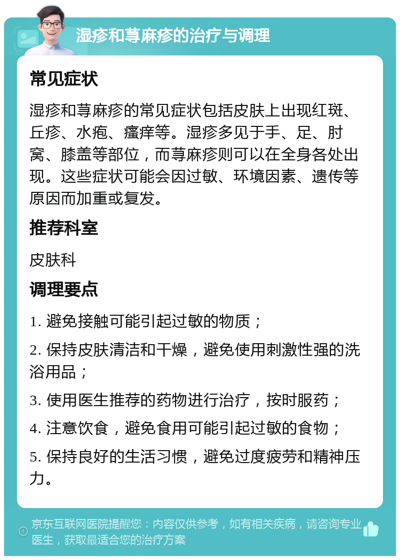 湿疹和荨麻疹的治疗与调理 常见症状 湿疹和荨麻疹的常见症状包括皮肤上出现红斑、丘疹、水疱、瘙痒等。湿疹多见于手、足、肘窝、膝盖等部位，而荨麻疹则可以在全身各处出现。这些症状可能会因过敏、环境因素、遗传等原因而加重或复发。 推荐科室 皮肤科 调理要点 1. 避免接触可能引起过敏的物质； 2. 保持皮肤清洁和干燥，避免使用刺激性强的洗浴用品； 3. 使用医生推荐的药物进行治疗，按时服药； 4. 注意饮食，避免食用可能引起过敏的食物； 5. 保持良好的生活习惯，避免过度疲劳和精神压力。