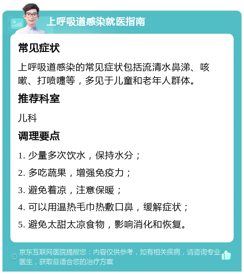 上呼吸道感染就医指南 常见症状 上呼吸道感染的常见症状包括流清水鼻涕、咳嗽、打喷嚏等，多见于儿童和老年人群体。 推荐科室 儿科 调理要点 1. 少量多次饮水，保持水分； 2. 多吃蔬果，增强免疫力； 3. 避免着凉，注意保暖； 4. 可以用温热毛巾热敷口鼻，缓解症状； 5. 避免太甜太凉食物，影响消化和恢复。