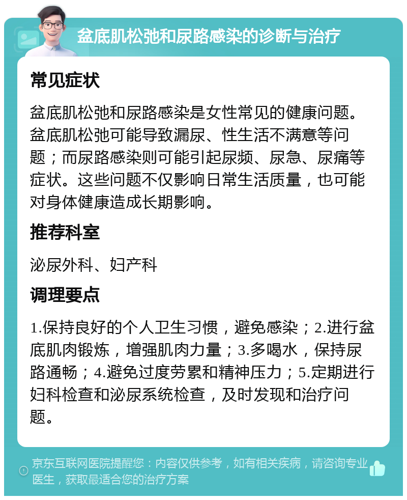 盆底肌松弛和尿路感染的诊断与治疗 常见症状 盆底肌松弛和尿路感染是女性常见的健康问题。盆底肌松弛可能导致漏尿、性生活不满意等问题；而尿路感染则可能引起尿频、尿急、尿痛等症状。这些问题不仅影响日常生活质量，也可能对身体健康造成长期影响。 推荐科室 泌尿外科、妇产科 调理要点 1.保持良好的个人卫生习惯，避免感染；2.进行盆底肌肉锻炼，增强肌肉力量；3.多喝水，保持尿路通畅；4.避免过度劳累和精神压力；5.定期进行妇科检查和泌尿系统检查，及时发现和治疗问题。