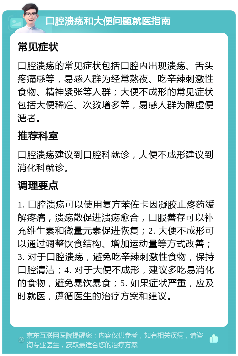 口腔溃疡和大便问题就医指南 常见症状 口腔溃疡的常见症状包括口腔内出现溃疡、舌头疼痛感等，易感人群为经常熬夜、吃辛辣刺激性食物、精神紧张等人群；大便不成形的常见症状包括大便稀烂、次数增多等，易感人群为脾虚便溏者。 推荐科室 口腔溃疡建议到口腔科就诊，大便不成形建议到消化科就诊。 调理要点 1. 口腔溃疡可以使用复方苯佐卡因凝胶止疼药缓解疼痛，溃疡散促进溃疡愈合，口服善存可以补充维生素和微量元素促进恢复；2. 大便不成形可以通过调整饮食结构、增加运动量等方式改善；3. 对于口腔溃疡，避免吃辛辣刺激性食物，保持口腔清洁；4. 对于大便不成形，建议多吃易消化的食物，避免暴饮暴食；5. 如果症状严重，应及时就医，遵循医生的治疗方案和建议。