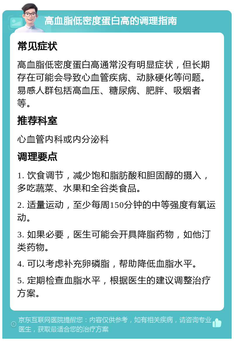 高血脂低密度蛋白高的调理指南 常见症状 高血脂低密度蛋白高通常没有明显症状，但长期存在可能会导致心血管疾病、动脉硬化等问题。易感人群包括高血压、糖尿病、肥胖、吸烟者等。 推荐科室 心血管内科或内分泌科 调理要点 1. 饮食调节，减少饱和脂肪酸和胆固醇的摄入，多吃蔬菜、水果和全谷类食品。 2. 适量运动，至少每周150分钟的中等强度有氧运动。 3. 如果必要，医生可能会开具降脂药物，如他汀类药物。 4. 可以考虑补充卵磷脂，帮助降低血脂水平。 5. 定期检查血脂水平，根据医生的建议调整治疗方案。