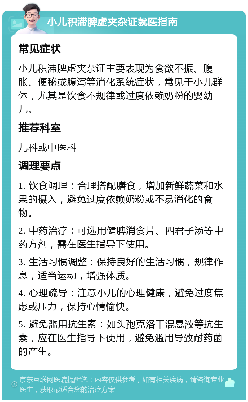 小儿积滞脾虚夹杂证就医指南 常见症状 小儿积滞脾虚夹杂证主要表现为食欲不振、腹胀、便秘或腹泻等消化系统症状，常见于小儿群体，尤其是饮食不规律或过度依赖奶粉的婴幼儿。 推荐科室 儿科或中医科 调理要点 1. 饮食调理：合理搭配膳食，增加新鲜蔬菜和水果的摄入，避免过度依赖奶粉或不易消化的食物。 2. 中药治疗：可选用健脾消食片、四君子汤等中药方剂，需在医生指导下使用。 3. 生活习惯调整：保持良好的生活习惯，规律作息，适当运动，增强体质。 4. 心理疏导：注意小儿的心理健康，避免过度焦虑或压力，保持心情愉快。 5. 避免滥用抗生素：如头孢克洛干混悬液等抗生素，应在医生指导下使用，避免滥用导致耐药菌的产生。