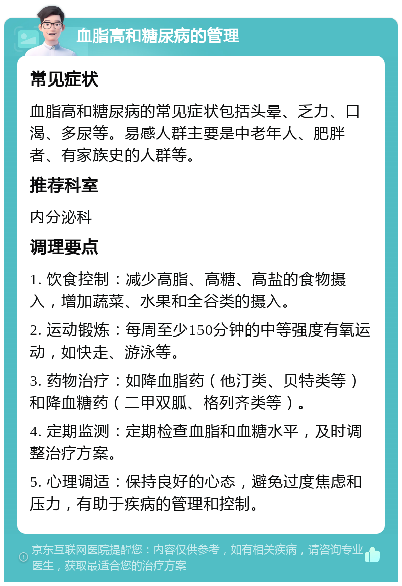 血脂高和糖尿病的管理 常见症状 血脂高和糖尿病的常见症状包括头晕、乏力、口渴、多尿等。易感人群主要是中老年人、肥胖者、有家族史的人群等。 推荐科室 内分泌科 调理要点 1. 饮食控制：减少高脂、高糖、高盐的食物摄入，增加蔬菜、水果和全谷类的摄入。 2. 运动锻炼：每周至少150分钟的中等强度有氧运动，如快走、游泳等。 3. 药物治疗：如降血脂药（他汀类、贝特类等）和降血糖药（二甲双胍、格列齐类等）。 4. 定期监测：定期检查血脂和血糖水平，及时调整治疗方案。 5. 心理调适：保持良好的心态，避免过度焦虑和压力，有助于疾病的管理和控制。