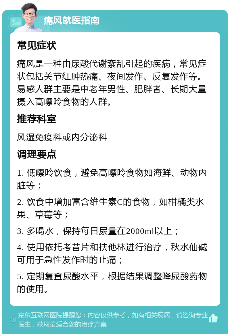 痛风就医指南 常见症状 痛风是一种由尿酸代谢紊乱引起的疾病，常见症状包括关节红肿热痛、夜间发作、反复发作等。易感人群主要是中老年男性、肥胖者、长期大量摄入高嘌呤食物的人群。 推荐科室 风湿免疫科或内分泌科 调理要点 1. 低嘌呤饮食，避免高嘌呤食物如海鲜、动物内脏等； 2. 饮食中增加富含维生素C的食物，如柑橘类水果、草莓等； 3. 多喝水，保持每日尿量在2000ml以上； 4. 使用依托考昔片和扶他林进行治疗，秋水仙碱可用于急性发作时的止痛； 5. 定期复查尿酸水平，根据结果调整降尿酸药物的使用。