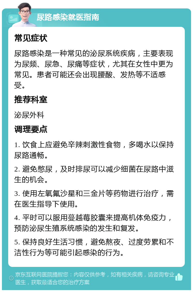 尿路感染就医指南 常见症状 尿路感染是一种常见的泌尿系统疾病，主要表现为尿频、尿急、尿痛等症状，尤其在女性中更为常见。患者可能还会出现腰酸、发热等不适感受。 推荐科室 泌尿外科 调理要点 1. 饮食上应避免辛辣刺激性食物，多喝水以保持尿路通畅。 2. 避免憋尿，及时排尿可以减少细菌在尿路中滋生的机会。 3. 使用左氧氟沙星和三金片等药物进行治疗，需在医生指导下使用。 4. 平时可以服用蔓越莓胶囊来提高机体免疫力，预防泌尿生殖系统感染的发生和复发。 5. 保持良好生活习惯，避免熬夜、过度劳累和不洁性行为等可能引起感染的行为。