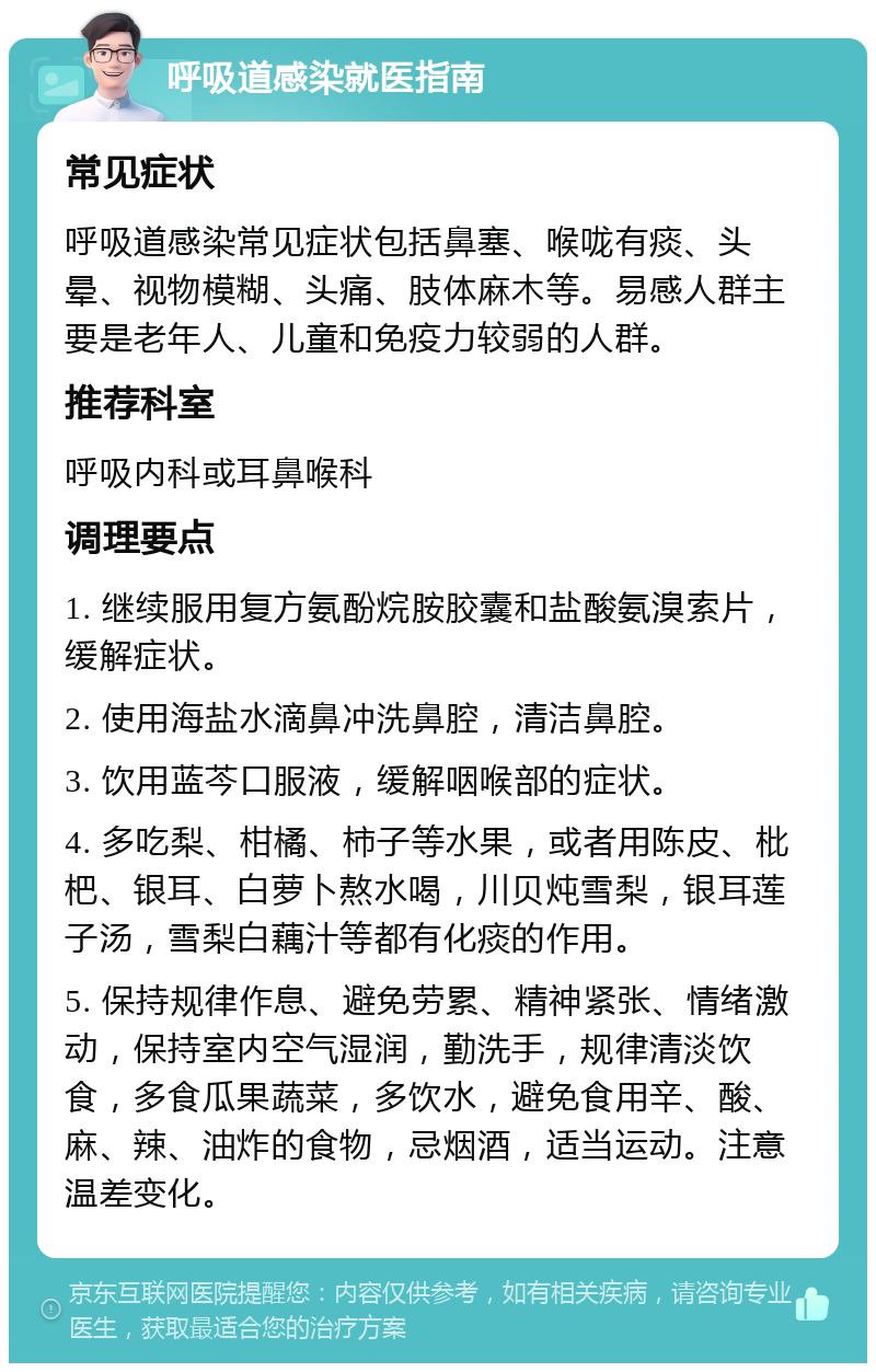 呼吸道感染就医指南 常见症状 呼吸道感染常见症状包括鼻塞、喉咙有痰、头晕、视物模糊、头痛、肢体麻木等。易感人群主要是老年人、儿童和免疫力较弱的人群。 推荐科室 呼吸内科或耳鼻喉科 调理要点 1. 继续服用复方氨酚烷胺胶囊和盐酸氨溴索片，缓解症状。 2. 使用海盐水滴鼻冲洗鼻腔，清洁鼻腔。 3. 饮用蓝芩口服液，缓解咽喉部的症状。 4. 多吃梨、柑橘、柿子等水果，或者用陈皮、枇杷、银耳、白萝卜熬水喝，川贝炖雪梨，银耳莲子汤，雪梨白藕汁等都有化痰的作用。 5. 保持规律作息、避免劳累、精神紧张、情绪激动，保持室内空气湿润，勤洗手，规律清淡饮食，多食瓜果蔬菜，多饮水，避免食用辛、酸、麻、辣、油炸的食物，忌烟酒，适当运动。注意温差变化。